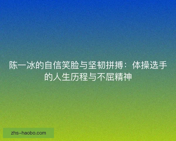 陈一冰的自信笑脸与坚韧拼搏:体操选手的人生历程与不屈精神 陈一冰的自信笑脸与坚韧拼搏:体操选手的人生历程与不屈精神