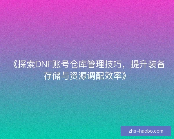 《探索DNF账号仓库管理技巧,提升装备存储与资源调配效率》 《探索DNF账号仓库管理技巧,提升装备存储与资源调配效率》