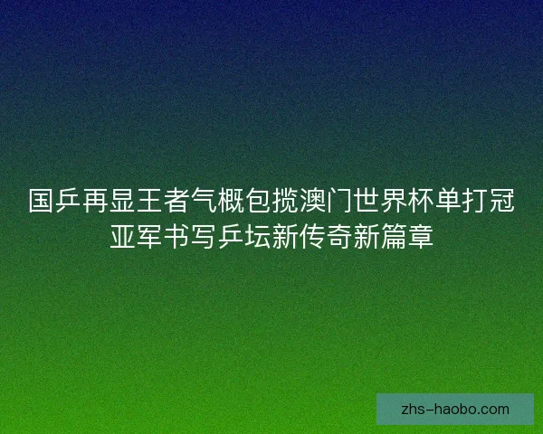 国乒再显王者气概包揽澳门世界杯单打冠亚军书写乒坛新传奇新篇章 国乒再显王者气概包揽澳门世界杯单打冠亚军书写乒坛新传奇新篇章