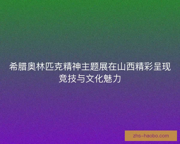 希腊奥林匹克精神主题展在山西精彩呈现竞技与文化魅力 希腊奥林匹克精神主题展在山西精彩呈现竞技与文化魅力