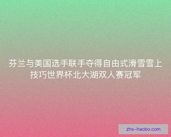 芬兰与美国选手联手夺得自由式滑雪雪上技巧世界杯北大湖双人赛冠军 芬兰与美国选手联手夺得自由式滑雪雪上技巧世界杯北大湖双人赛冠军