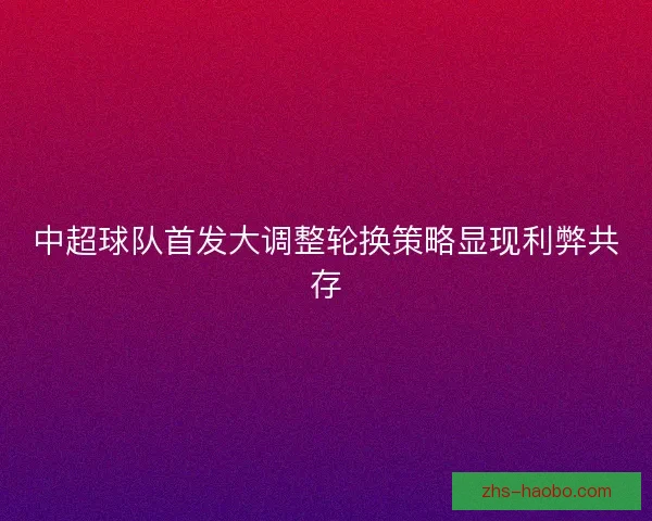 中超球队首发大调整轮换策略显现利弊共存 中超球队首发大调整轮换策略显现利弊共存