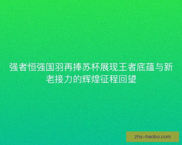 强者恒强国羽再捧苏杯展现王者底蕴与新老接力的辉煌征程回望 强者恒强国羽再捧苏杯展现王者底蕴与新老接力的辉煌征程回望