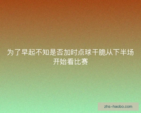 为了早起不知是否加时点球干脆从下半场开始看比赛 为了早起不知是否加时点球干脆从下半场开始看比赛
