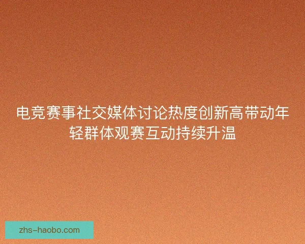 电竞赛事社交媒体讨论热度创新高带动年轻群体观赛互动持续升温