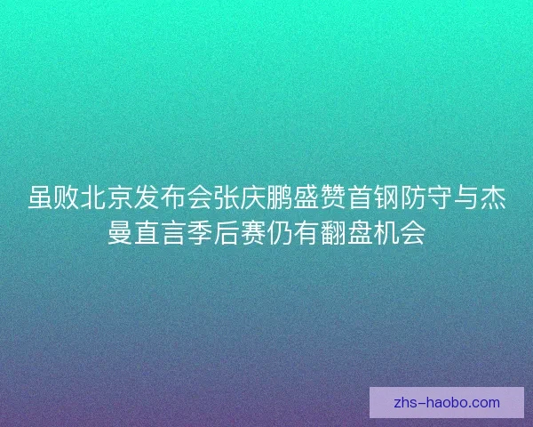 虽败北京发布会张庆鹏盛赞首钢防守与杰曼直言季后赛仍有翻盘机会 虽败北京发布会张庆鹏盛赞首钢防守与杰曼直言季后赛仍有翻盘机会