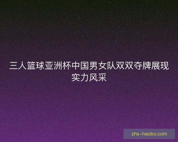 三人篮球亚洲杯中国男女队双双夺牌展现实力风采 三人篮球亚洲杯中国男女队双双夺牌展现实力风采