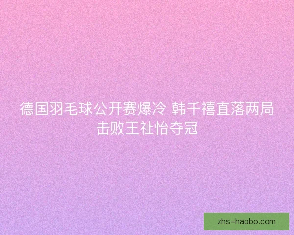 德国羽毛球公开赛爆冷 韩千禧直落两局击败王祉怡夺冠