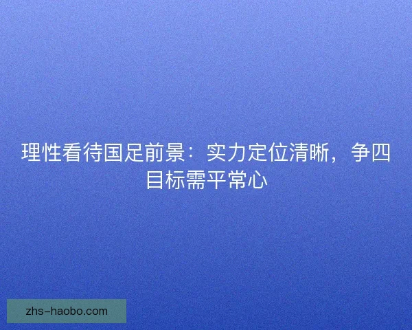 理性看待国足前景：实力定位清晰，争四目标需平常心