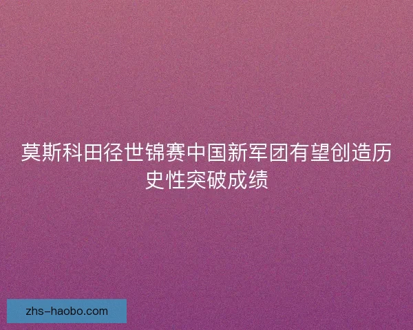 莫斯科田径世锦赛中国新军团有望创造历史性突破成绩 莫斯科田径世锦赛中国新军团有望创造历史性突破成绩
