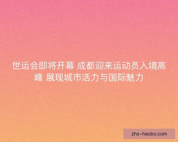 世运会即将开幕 成都迎来运动员入境高峰 展现城市活力与国际魅力