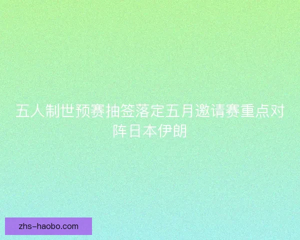 五人制世预赛抽签落定五月邀请赛重点对阵日本伊朗 五人制世预赛抽签落定五月邀请赛重点对阵日本伊朗