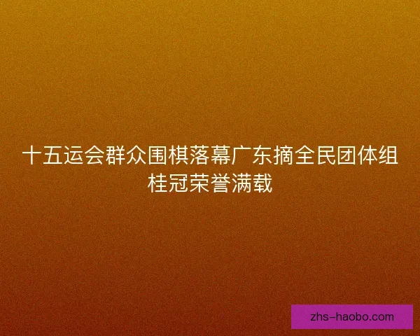 十五运会群众围棋落幕广东摘全民团体组桂冠荣誉满载