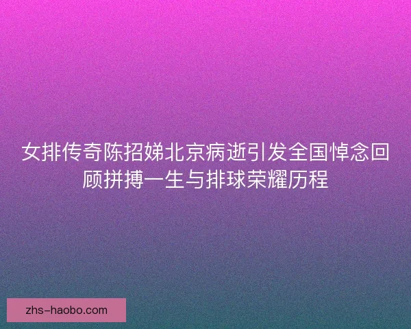 女排传奇陈招娣北京病逝引发全国悼念回顾拼搏一生与排球荣耀历程